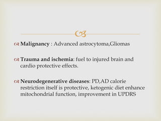 
 Malignancy : Advanced astrocytoma,Gliomas
 Trauma and ischemia: fuel to injured brain and
cardio protective effects.
 Neurodegenerative diseases: PD,AD calorie
restriction itself is protective, ketogenic diet enhance
mitochondrial function, improvement in UPDRS
 