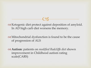 
 Ketogenic diet protect against deposition of amyloid.
In AD high carb diet worsens the memory.
 Mitochondrial dysfunction is found to be the cause
of progression of ALS
 Autism: patients on modified Radcliffe diet shown
improvement in Childhood autism rating
scale(CARS)
 