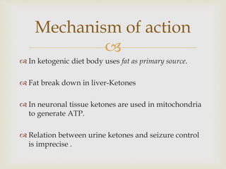 
 In ketogenic diet body uses fat as primary source.
 Fat break down in liver-Ketones
 In neuronal tissue ketones are used in mitochondria
to generate ATP.
 Relation between urine ketones and seizure control
is imprecise .
Mechanism of action
 