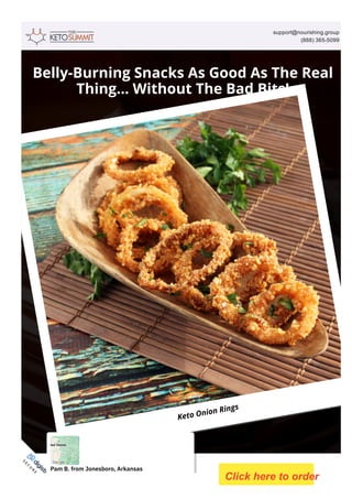 support@nourishing.group
(888) 365­5099
Belly-Burning Snacks As Good As The Real
Thing... Without The Bad Bits!
Keto Onion Rings
2023 © Digistore24 MSLW Limited (Ireland) Inc. and/or its licensors. Review legal terms of use here and privacy policy here. Contact us here.
S
E
C
U
R
E
O
R
D
E
R
Pam B. from Jonesboro, Arkansas
Click here to order
 