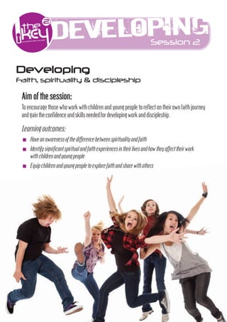 Developing                                         Session 2


Developing
Faith, spirituality & discipleship

 Aim of the session:
 To encourage those who work w h children and young people to reﬂect on their own fa h journey
 and gain the conﬁdenceandskillsneededfordevelopingworkanddiscipleship.

 Learning outcomes:
 I   Haveanawarenessofthedÿerencebetweenspir ual yandfa h
 I   Iden fysign icantspir ualandfa hexperiencesintheirlivesandhowtheyaﬀecttheirwork
     w hchildrenandyoungpeople
 I   Equipchildrenandyoungpeopletoexplorefa handsharew hothers
 