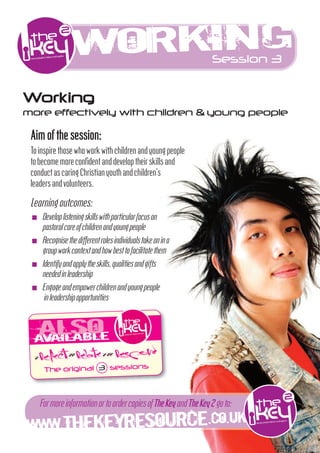 Work ng
                   i                                       Session 3


Working
more effectively with children & young people

 Aim of the session:
 To inspire those who work w h children and young people
 to become more conﬁdent and develop their skills and
 conduct as caring Chris an youth and children’s
 leaders and volunteers.

 Learning outcomes:
 I   Developlisteningskillsw hpar cularfocuson
     pastoralcareofchildrenandyoungpeople
 I   Recognisethedÿerentrolesindividualstakeonina
     groupworkcontextandhowbesttofacil atethem
 I   Iden fyandapplytheskills,qual iesandg ts
     neededinleadership
 I   Engageandempowerchildrenandyoungpeople
     inleadershipopportun ies



  a ailable
     v
  > Reflect>> Relate >>> Respond
      The original 3 sessions




WWW.THEKEYRESOURCE.CO.U
                       K
     FormoreinformationortoordercopiesofTheKeyandTheKey2goto:
 