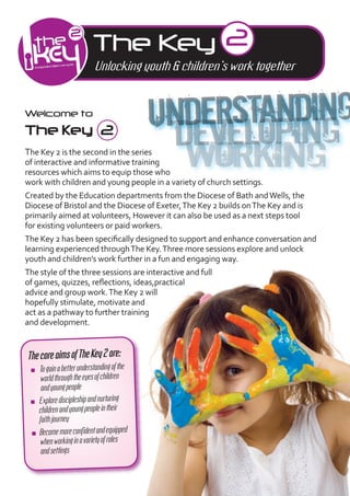 The Key 2
                          Unlocking youth & children’s work together


Welcome to
The Key 2
The Key 2 is the second in the series
of interactive and informative training
resources which aims to equip those who
work with children and young people in a variety of church settings.
Created by the Education departments from the Diocese of Bath and Wells, the
Diocese of Bristol and the Diocese of Exeter, The Key 2 builds on The Key and is
primarily aimed at volunteers, However it can also be used as a next steps tool
for existing volunteers or paid workers.
The Key 2 has been speciﬁcally designed to support and enhance conversation and
learning experienced through The Key. Three more sessions explore and unlock
youth and children’s work further in a fun and engaging way.
The style of the three sessions are interactive and full
of games, quizzes, reﬂections, ideas,practical
advice and group work. The Key 2 will
hopefully stimulate, motivate and
act as a pathway to further training
and development.


The coreaims ofThe Key 2are:
 I    Togaina be erunderstandingof the
       worldthroughtheeyesofchildren
       and youngpeople
 I    Explore discipleshipandnurturing
      children and youngpeoplein their
      fa hjourney
  I   Become moreconﬁdent and equipped
      whenworkingin avariety ofroles
       and se ings
 