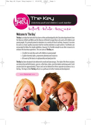The Key A5 flyer Tony:Layout 1            23/6/09      17:27      Page 1




                                  The Key
                               Reflect>Relate>Respond
                                   Unlocking youth and children’s work together




           Welcometo‘TheKey’
           TheKeyisaninduc ontoolwhichhasbeenwr enanddevelopedbytheEduca ondepartmentsfrom
           theDioceseofBathandWellsandtheDioceseofBristoltoequipthosewhoworkw hchildrenand
           youngpeople.Itisprimarilyaimedatvolunteersinavarietyofchurchse ings,however canalso
           be used as a basic qual y assurance tool for exis ng volunteers or paid workers. Facil ators are
           encouraged to follow the simple guidelines, however is ﬂexible enough to use other resources to
           enhancethelearningexperience.ThecoreaimsofTheKeyare:
                 > Toreﬂectonwhytheyworkw hchildrenoryoungpeople
                 > Explorelearningstyles,programmeplanningandresources
                 > Beawareofthebasicsinsafeguardingandgoodprac ce
           TheKeyhasbeendesignedtobedeliveredtosmallandlargegroups.Thestyleofthethreesessions
           areinterac veandfullofgames,quizzes,reﬂec ons,ideas,prac caladviceandgroupwork.Each
           session lasts for approximately 2 hours and can be delivered on three separate occasions or as a
           fullday.ThehopeisthatTheKeywillactasapathwaytofurthertraininganddevelopment.

                >>>>> Findoutmore >>>>>
 
