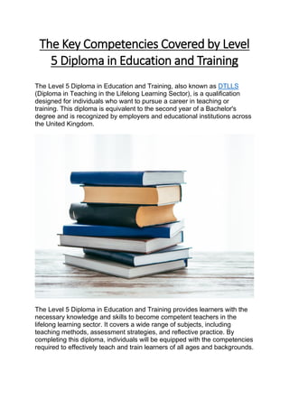 The Key Competencies Covered by Level
5 Diploma in Education and Training
The Level 5 Diploma in Education and Training, also known as DTLLS
(Diploma in Teaching in the Lifelong Learning Sector), is a qualification
designed for individuals who want to pursue a career in teaching or
training. This diploma is equivalent to the second year of a Bachelor's
degree and is recognized by employers and educational institutions across
the United Kingdom.
The Level 5 Diploma in Education and Training provides learners with the
necessary knowledge and skills to become competent teachers in the
lifelong learning sector. It covers a wide range of subjects, including
teaching methods, assessment strategies, and reflective practice. By
completing this diploma, individuals will be equipped with the competencies
required to effectively teach and train learners of all ages and backgrounds.
 