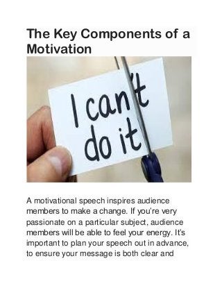 The Key Components of a
Motivation
A motivational speech inspires audience
members to make a change. If you’re very
passionate on a particular subject, audience
members will be able to feel your energy. It’s
important to plan your speech out in advance,
to ensure your message is both clear and
 