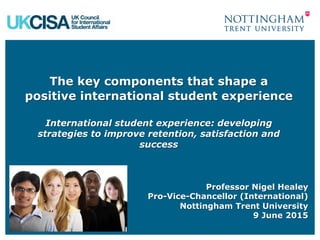 The key components that shape a
positive international student experience
International student experience: developing
strategies to improve retention, satisfaction and
success
Professor Nigel Healey
Pro-Vice-Chancellor (International)
Nottingham Trent University
9 June 2015
 