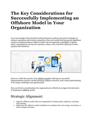 The Key Considerations for
Successfully Implementing an
Offshore Model in Your
Organization
In an increasingly interconnected world, businesses embrace innovative strategies to
enhance operations and remain competitive. One such model that has gained significant
traction is implementing an offshore model. By leveraging the capabilities of global
talent, organizations can tap into expertise, reduce costs, and drive efficiency in their
projects and initiatives.
However, while the promise of an offshore model is alluring, its successful
implementation requires careful planning, diligent execution, and a deep understanding
of its unique challenges and opportunities.
Here are the key considerations for organizations to effectively navigate the intricacies
of adopting an offshore model.
Strategic Alignment:
 Align the offshore model with your organization’s business goals, objectives, and long-
term strategy.
 Define how the offshore model contributes to overall growth, cost savings, innovation, or
other strategic outcomes.
 