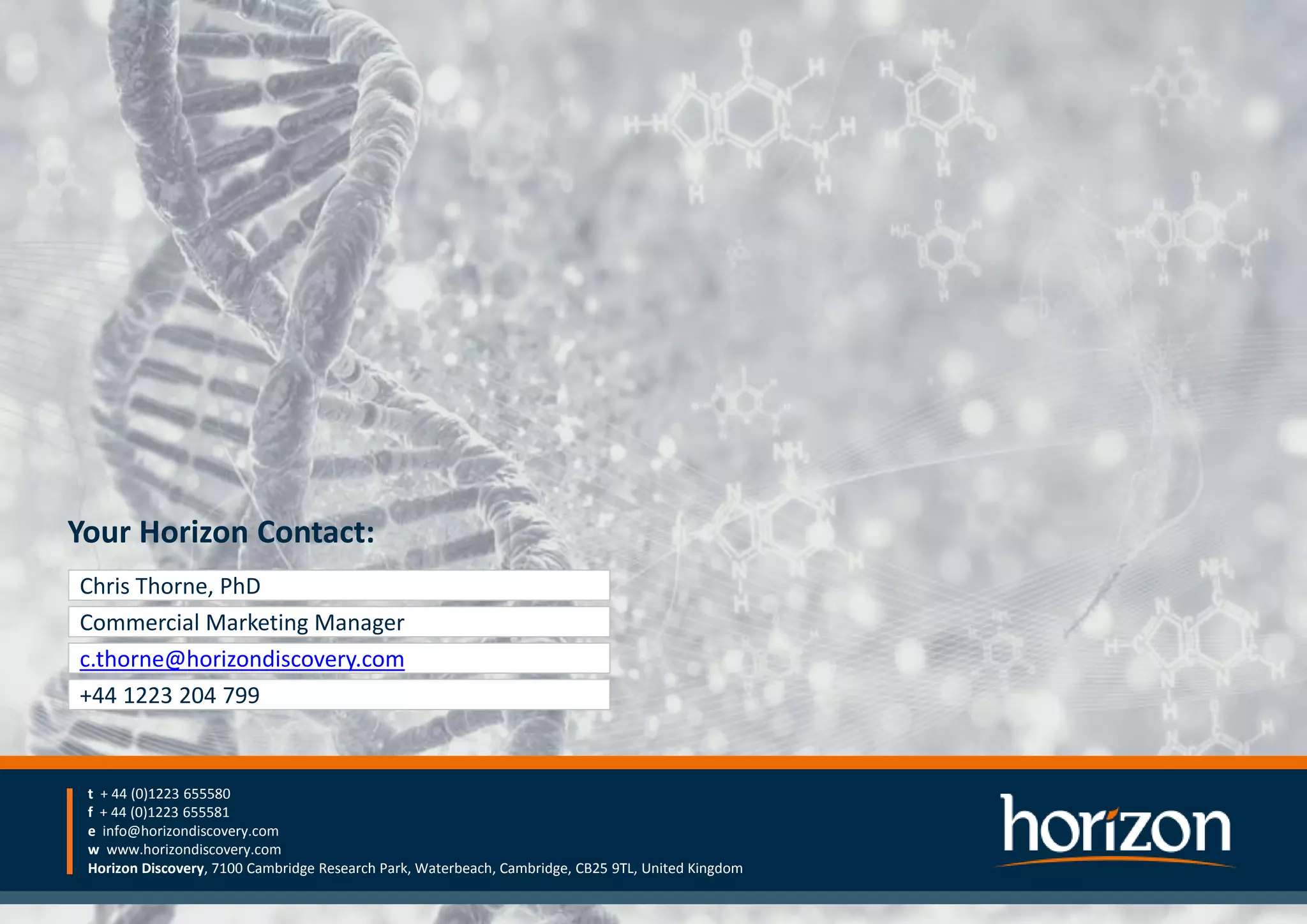 Your Horizon Contact:
t + 44 (0)1223 655580
f + 44 (0)1223 655581
e info@horizondiscovery.com
w www.horizondiscovery.com
Horizon Discovery, 7100 Cambridge Research Park, Waterbeach, Cambridge, CB25 9TL, United Kingdom
Your Horizon Contact:
t + 44 (0)1223 655580
f + 44 (0)1223 655581
e info@horizondiscovery.com
w www.horizondiscovery.com
Horizon Discovery, 7100 Cambridge Research Park, Waterbeach, Cambridge, CB25 9TL, United Kingdom
Chris Thorne, PhD
Commercial Marketing Manager
c.thorne@horizondiscovery.com
+44 1223 204 799
 