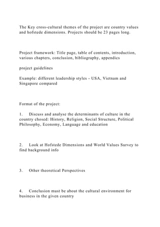 The Key cross-cultural themes of the project are country values
and hofstede dimensions. Projects should be 23 pages long.
Project framework: Title page, table of contents, introduction,
various chapters, conclusion, bibliography, appendics
project guidelines
Example: different leadership styles - USA, Vietnam and
Singapore compared
Format of the project:
1. Discuss and analyse the determinants of culture in the
country chosed: History, Religion, Social Structure, Political
Philosophy, Economy, Language and education
2. Look at Hofstede Dimensions and World Values Survey to
find background info
3. Other theoretical Perspectives
4. Conclusion must be about the cultural environment for
business in the given country
 