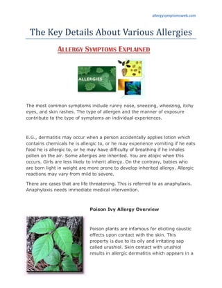 allergysymptomsweb.com



 The Key Details About Various Allergies
              ALLERGY SYMPTOMS EXPLAINED




The most common symptoms include runny nose, sneezing, wheezing, itchy
eyes, and skin rashes. The type of allergen and the manner of exposure
contribute to the type of symptoms an individual experiences.



E.G., dermatitis may occur when a person accidentally applies lotion which
contains chemicals he is allergic to, or he may experience vomiting if he eats
food he is allergic to, or he may have difficulty of breathing if he inhales
pollen on the air. Some allergies are inherited. You are atopic when this
occurs. Girls are less likely to inherit allergy. On the contrary, babies who
are born light in weight are more prone to develop inherited allergy. Allergic
reactions may vary from mild to severe.

There are cases that are life threatening. This is referred to as anaphylaxis.
Anaphylaxis needs immediate medical intervention.



                             Poison Ivy Allergy Overview



                             Poison plants are infamous for eliciting caustic
                             effects upon contact with the skin. This
                             property is due to its oily and irritating sap
                             called urushiol. Skin contact with urushiol
                             results in allergic dermatitis which appears in a
 