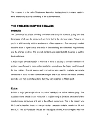 2
The company is in the path of Continuous Innovation to strengthen its business model in
India and to keep evolving according to the customer needs.
THE STRATEGIES BY MC DONALDS
Product
The Company’s focus is on providing consumers with tasty and nutritious quality food and
beverages which can be consumed any time during the day and night. Focus is on
products which exactly suit the requirements of the consumers. The company’s market
research team is highly active and helps in understanding the customers’ requirements
and the change overtime. The product standards are global but still designed to suit the
local customers.
A high degree of Globalization is followed in India to develop a diversified Indianised
product range focussing more on the vegetarian products and the happy meal focussed
for the children. Special sauces and local spices were used in products exclusively
introduced in India like the McAlooTikki Burger and Pizza McPuff and these products
gained a very high level of popularity that they were exported to Middle East.
Price
In India a major percentage of the population belong to the middle income group. The
success behind a food service restaurant is in positioning its products affordable for the
middle income consumers and also to the affluent consumers. This is the reason why
McDonald’s classified its product range into two categories in India namely the BA and
the BCV. The BCV products include the McVeggie and McChicken burgers that cost
 