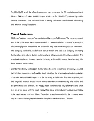 3
Rs.50 to Rs.60 which the affluent consumers may prefer and the BA products consists of
McAloo Tikki and Chicken McGrill burgers which cost Rs.20 to Rs.30preferred by middle
income consumers. This has been done to satisfy consumers with different affordability
and different price perceptions.
Target Customers
McDonald’s values customer’s expectation at the core of all they do. The commencement
was at the point where the company wanted to change the Indian customer’s perception
about foreign goods and remove the discomfort they had about new products introduced.
The company wanted to position itself as fully Indian and also as a company promoting
family values and culture. Indian customers have a high degree of Family orientation. The
emotional attachment is more towards the family and the children and there is a very little
focus towards individualism.
Brands that identify and support family values become popular and are easily accepted
by the Indian customers. McDonald’s rightly identified the emotional quotient of an Indian
consumer and positioned its products for the family and children. The company designed
and projected itself as a food service family restaurant barred smoking and alcohol and
the prime focus was children. The happy meals were targeted only for children and small
toys are given along with the meal. Happy Meal being an introductory product even today
is the most wanted one by children. These two strategies adopted by the company were
very successful in bringing in Consumer Delight for the Family and Children.
 