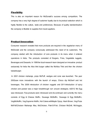6
Flexibility
This is also an important reason for McDonald’s success among competitors. The
company has a very high degree of customer loyalty due to its product selection which is
highly flexible to the culture, taste and preferences. Because of quality standardisation
the company is flexible to supplies from local suppliers.
Product Innovation
Consumer research revealed that more products are required in the vegetarian menu of
McDonald and the company consciously addressed this need of its customers. The
company started with the introduction of core products in its menu when it entered
operations in India. The products consisted of Burgers, Fries, Vegetable nuggets,
Beverages and Desserts. In 1998 the local research team designed an innovative product
exclusively for India the Aloo tikki burger called the McAloo Tikki and then the chicken
kababburger.
In 2001 chicken maharaja, pizza McPuff, wedges and cone was launched. The year
2002saw more innovations with the launch of wraps, Choco dip McSwirl and hot
beverages. The 2009 introduction of chicken nuggets and 2011introduction of spicy
chicken and paneer was a major breakthrough turn around strategies. In2012 Mc Egg
was introduced. Few products were introduced and dis continued and currently the menu
consists of Egg & Cheese Muffin, Sausage McMuffin, Sausage & Egg McMuffin,
VegMcMuffin, Veg Supreme Muffin, Hot Cakes withMaple Syrup, Hash Brown, Veg Pizza
McPuff,Chicken Maharaja Mac, McChicken, Filet-O-Fish, Chicken McGrill, McVeggie,
 