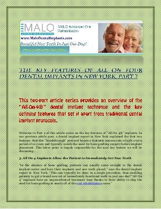 Welcome to Part 2 of this article series on the key features of “All On 4®” implants. In
our previous article post, a dental implant expert in New York explained the first two
features: that this “breakthrough” protocol boasts a fantastic success rate of 95% over a
period of 10 years and typically avoids the need for bone grafting surgery before implant
placement. This latter point is largely responsible for the next key feature we will be
discussing…
3. All On 4 Implants Allow the Patient to Immediately Get New Teeth
“In the absence of bone grafting, patients can usually come straight to the dental
implant center and have their implants and new teeth placed,” says the dental implant
expert in New York. “This can typically be done in a single procedure, thus enabling
patients to get a brand new set of immediately functional teeth in just one day! “All On
4” implants have an unprecedented treatment time thanks to their ability to skip the
need for bone grafting in nearly all of the oral rehabilitation cases.”

 
