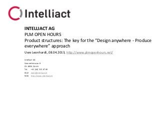 INTELLIACT AG
PLM OPEN HOURS
Product structures: The key for the “Design anywhere - Produce
everywhere” approach
Uwe Leonhardt, 08.04.2013, http://www.plmopenhours.net/

Intelliact AG
Siewerdtstrasse 8
CH-8050 Zürich
Tel. +41 (44) 315 67 40
Mail mail@intelliact.ch
Web http://www.intelliact.ch
 