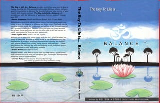 The Key to Life Is... Balance provides everything you need to lead a
                                                                                                          The Key To Life is …




                                                                            The Key To Life Is… Balance
happy, healthy life. The powerful information Melissa shares will give
you the inspiration to discover the keys to help you take control of your
health, both inside and out. The Key to Life Is...Balance will
provide you with the elements of wellness that can and will change
your life!
--Joanie Greggains; Health and Fitness Expert; KGO TV and Radio
Melissa gives practical advice about issues that so many people can
relate to and she does so in a loving but direct way. This book can be
used as a daily guide for inspiration as well as to get through some of
life's greatest challenges. She is a voice that you can trust because
she's been there and come out on the other side to tell us we are so
much more powerful than we ever suspected.
--Debra Lynne Katz; Author: You are Psychic
Melissa has a beautiful, warm spirit and she isn't afraid to open her
heart to everyone. Instead of being victim to her circumstances, she


                                                                                                                           BALA N C E
has become a positive, inspiring communicator sharing her insight
                                                                                                                           BALA     E
with others through her writing, radio shows and teaching. Thank
you Melissa for walking the talk and helping us all find inner peace
and happiness in each and every moment.
--Kristin McGee; MTV Fitness Guru
Melissa Stone's new book is filled with self help ideas; affirmations
and wisdom that will help you navigate life's challenges transforming
them into growth opportunities.
--Charles Muir; Director: Source School of Tantra Yoga
                 and author of Tantra: The Art of Conscious Loving




                                                                                Melissa A. Stone




 US   $24.95 
                                                                                                                       M E L I S S A A S T O N E CMT/FITNESS PROFESSIONAL
                                                                                                          written by
 