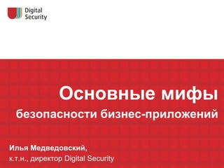Основные мифы безопасности бизнес-приложений Илья Медведовский, к.т.н., директор  Digital Security 