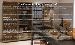 The Key on Making a Great Chef
Before becoming a chef, it is important to become conversant with cooking until you are able to take charge of the kitchen. The chef normally takes charge of other cooks; therefore, he/she
needs to be in possession of several qualities or commonalities. The most important of these qualities is his dedication to improve culinary skills not only that you know some meat recipes and
you fit to become one, it’s not that simple. In addition, a chef needs to have the tenacity to remain the course while in a stressful situation. The qualities of a good chef include:
People skills
People skills are very important qualities that every chef needs to have. These qualities help them sell themselves to coworkers, employers and customers. Candidates who are looking for an
opportunity to have a career here should be open minded, giving, outgoing and social. Considering chefs are likely to make mistakes it is important for them to admit making a mistake in such
instances.
Speed of execution
The right speed execution should possess the speed to execute tasks with excellence. He/she should be in a position to get things performed well and to move to the next assignment.
Employers often look out for this quality.
Knife skills
Having knife skills is very important. This quality allows the chef to move very fast in accomplishing tasks because they can use their knife effectively. The right skills will help you avoid slashing
your fingers every given occasion.
Work smarter
You can expect to handle different jobs while in the kitchen. If you are expected to perform a huge task with little time at your disposal, the right place to achieve time is at the kitchen floor as
opposed to the cutting board. This way you will be in a position to act smart between jobs without chopping off your fingers. For instance, between jobs, you may consider walking fast to get
food from the refrigerator and handling the knife wisely.
Initiative
A chef needs to have this important quality. If the chef is in a position to foresee problems, they will be in a position to stay ahead of the competition. He/she should be ready to make
important decisions. This way they will be able to achieve desirable results without burning the kitchen down. The chef will be in a position to make good decisions over the long term, the
more they participate in the cooking. It is equally important to be in a position to adapt to the needs of the team at any particular time. He/she should be flexible enough to move from the grill
to the dishwasher or the pastry station.
 