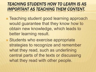 TEACHING STUDENTS HOW TO LEARN IS AS
IMPORTANT AS TEACHING THEM CONTENT.
 Teaching student good learning approach
would guarantee that they know how to
obtain new knowledge, which leads to
better learning result.
 Students who exercise appropriate
strategies to recognize and remember
what they read, such as underlining
central parts of the texts or discussing
what they read with other people.
 