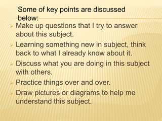  Make up questions that I try to answer
about this subject.
 Learning something new in subject, think
back to what I already know about it.
 Discuss what you are doing in this subject
with others.
 Practice things over and over.
 Draw pictures or diagrams to help me
understand this subject.
Some of key points are discussed
below:
 
