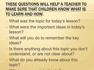 THESE QUESTIONS WILL HELP A TEACHER TO
MAKE SURE THAT CHILDREN KNOW WHAT IS
TO LEARN AND HOW.
 What was the topic for today’s lesson?
 What were the important ideas in today’s
lesson?
 What will you do to remember the key
ideas?
 Is there anything about this topic you don’t
understand, or are not clear about?
 What do you already know about this
topic?
 