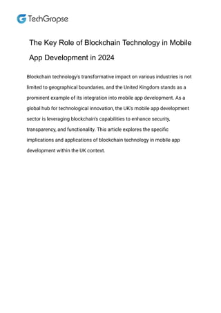 The Key Role of Blockchain Technology in Mobile
App Development in 2024
Blockchain technology's transformative impact on various industries is not
limited to geographical boundaries, and the United Kingdom stands as a
prominent example of its integration into mobile app development. As a
global hub for technological innovation, the UK's mobile app development
sector is leveraging blockchain's capabilities to enhance security,
transparency, and functionality. This article explores the specific
implications and applications of blockchain technology in mobile app
development within the UK context.
 