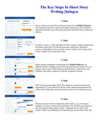 The Key Steps In Short Story
Writing [Infogra
1. Step
To get started, you must first create an account on site HelpWriting.net.
The registration process is quick and simple, taking just a few moments.
During this process, you will need to provide a password and a valid email
address.
2. Step
In order to create a "Write My Paper For Me" request, simply complete the
10-minute order form. Provide the necessary instructions, preferred
sources, and deadline. If you want the writer to imitate your writing style,
attach a sample of your previous work.
3. Step
When seeking assignment writing help from HelpWriting.net, our
platform utilizes a bidding system. Review bids from our writers for your
request, choose one of them based on qualifications, order history, and
feedback, then place a deposit to start the assignment writing.
4. Step
After receiving your paper, take a few moments to ensure it meets your
expectations. If you're pleased with the result, authorize payment for the
writer. Don't forget that we provide free revisions for our writing services.
5. Step
When you opt to write an assignment online with us, you can request
multiple revisions to ensure your satisfaction. We stand by our promise to
provide original, high-quality content - if plagiarized, we offer a full
refund. Choose us confidently, knowing that your needs will be fully met.
The Key Steps In Short Story Writing [Infogra The Key Steps In Short Story Writing [Infogra
 