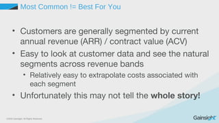 ©2015 Gainsight. All Rights Reserved.
Most Common != Best For You
• Customers are generally segmented by current
annual revenue (ARR) / contract value (ACV)
• Easy to look at customer data and see the natural
segments across revenue bands
• Relatively easy to extrapolate costs associated with
each segment
• Unfortunately this may not tell the whole story!
 