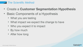 ©2015 Gainsight. All Rights Reserved.
The Scientific Method
• Create a Customer Segmentation Hypothesis
• Basic Components of a Hypothesis
• What you are testing
• What impact we expect the change to have
• Who you expect it to impact
• By how much
• After how long
 