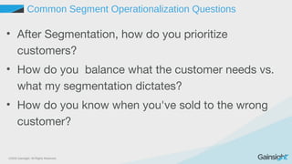 ©2015 Gainsight. All Rights Reserved.
Common Segment Operationalization Questions
• After Segmentation, how do you prioritize
customers?
• How do you balance what the customer needs vs.
what my segmentation dictates?
• How do you know when you've sold to the wrong
customer?
 