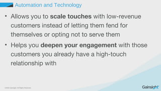 ©2015 Gainsight. All Rights Reserved.
Automation and Technology
• Allows you to scale touches with low-revenue
customers instead of letting them fend for
themselves or opting not to serve them
• Helps you deepen your engagement with those
customers you already have a high-touch
relationship with
 