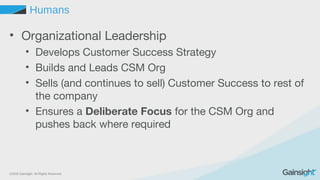 ©2015 Gainsight. All Rights Reserved.
Humans
• Organizational Leadership
• Develops Customer Success Strategy
• Builds and Leads CSM Org
• Sells (and continues to sell) Customer Success to rest of
the company
• Ensures a Deliberate Focus for the CSM Org and
pushes back where required
 