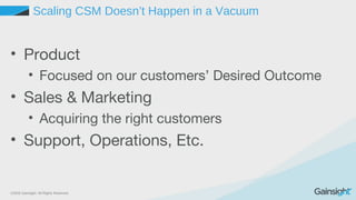 ©2015 Gainsight. All Rights Reserved.
Scaling CSM Doesn’t Happen in a Vacuum
• Product
• Focused on our customers’ Desired Outcome
• Sales & Marketing
• Acquiring the right customers
• Support, Operations, Etc.
 