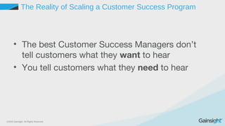 ©2015 Gainsight. All Rights Reserved.
The Reality of Scaling a Customer Success Program
• The best Customer Success Managers don’t
tell customers what they want to hear
• You tell customers what they need to hear
 