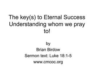 The key(s) to Eternal Success
Understanding whom we pray
to!
by
Brian Birdow
Sermon text: Luke 18:1-5
www.cmcoc.org
 