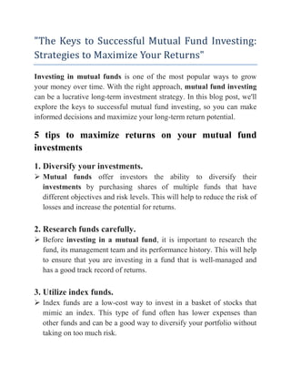"The Keys to Successful Mutual Fund Investing:
Strategies to Maximize Your Returns"
Investing in mutual funds is one of the most popular ways to grow
your money over time. With the right approach, mutual fund investing
can be a lucrative long-term investment strategy. In this blog post, we'll
explore the keys to successful mutual fund investing, so you can make
informed decisions and maximize your long-term return potential.
5 tips to maximize returns on your mutual fund
investments
1. Diversify your investments.
 Mutual funds offer investors the ability to diversify their
investments by purchasing shares of multiple funds that have
different objectives and risk levels. This will help to reduce the risk of
losses and increase the potential for returns.
2. Research funds carefully.
 Before investing in a mutual fund, it is important to research the
fund, its management team and its performance history. This will help
to ensure that you are investing in a fund that is well-managed and
has a good track record of returns.
3. Utilize index funds.
 Index funds are a low-cost way to invest in a basket of stocks that
mimic an index. This type of fund often has lower expenses than
other funds and can be a good way to diversify your portfolio without
taking on too much risk.
 