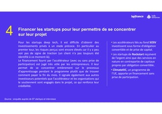 4 Financer les startups pour leur permettre de se concentrer
sur leur projet
Pour les startups deep tech, il est difficile d'obtenir des
investissements privés à un stade précoce. En particulier au
premier tour, les risques perçus sont encore élevés car il y a peu
voir pas de signe de traction (un client n'a pas toujours été
identifié à ce moment-là).
Le financement fourni par l'accélérateur (avec ou sans prise de
participation) est jugé très utile par les entrepreneurs. Il leur
permet de se concentrer entièrement sur le processus
d'apprentissage pendant le programme plutôt que de trouver
comment payer la fin du mois. Il signale également aux autres
investisseurs potentiels que l'accélérateur et les organisations qui
le soutiennent sont engagés dans le projet, ce qui renforce leur
crédibilité.
• Les accélérateurs liés au fond SOSV
investissent sous forme d’obligation
convertible et de prise de capital.
• Les startups de Rockstart reçoivent
de l’argent ainsi que des services en
nature en contrepartie de capitaux
propres par obligation convertible.
• ClimateKIC, un programme de
l’UE, apporte un financement sans
prise de participation.
Source : enquête auprès de 87 startups et interviews
 