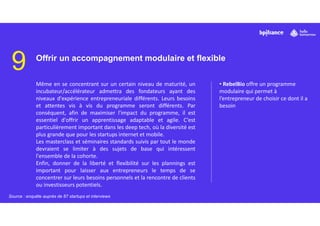 9 Offrir un accompagnement modulaire et flexible
Même en se concentrant sur un certain niveau de maturité, un
incubateur/accélérateur admettra des fondateurs ayant des
niveaux d'expérience entrepreneuriale différents. Leurs besoins
et attentes vis à vis du programme seront différents. Par
conséquent, afin de maximiser l'impact du programme, il est
essentiel d'offrir un apprentissage adaptable et agile. C’est
particulièrement important dans les deep tech, où la diversité est
plus grande que pour les startups internet et mobile.
Les masterclass et séminaires standards suivis par tout le monde
devraient se limiter à des sujets de base qui intéressent
l'ensemble de la cohorte.
Enfin, donner de la liberté et flexibilité sur les plannings est
important pour laisser aux entrepreneurs le temps de se
concentrer sur leurs besoins personnels et la rencontre de clients
ou investisseurs potentiels.
• RebelBio offre un programme
modulaire qui permet à
l’entrepreneur de choisir ce dont il a
besoin
Source : enquête auprès de 87 startups et interviews
 