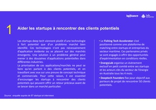 1 Aider les startups à rencontrer des clients potentiels
Les startups deep tech viennent plutôt d'une technologie
à fort potentiel que d'un problème marché bien
identifié. Ces technologies n'ont pas nécessairement
d’application évidente ou se placent sur des marchés
émergents. Une solution à un problème général peut
mener à des douzaines d'applications potentielles dans
différentes industries.
La priorisation de ces applications/marchés ne peut se
faire qu'en parlant à des clients potentiels, et en
travaillant avec eux sur une preuve de concept technique
et commerciale. Pour cette raison, il est essentiel
d'encourager les startups à rencontrer des clients
potentiels qui peuvent offrir un retour précieux avant de
se lancer dans un marché particulier.
• Le Fishing Tech Accelerator s’est
positionné comme une plateforme de
matching entre startups et entreprises du
secteur maritime. Ces partenaires privés
se sont engagés à offrir des opportunités
d’expérimentation en conditions réelles.
• EnergyLab organise un événement
exclusif en petit comité entre ses startups
et les acteurs clés du secteur de l’énergie
en Australie tous les 4 mois.
• Deeptech Founders fixe pour objectif aux
porteurs de projet de rencontrer 50 clients
potentiels.
Source : enquête auprès de 87 startups et interviews
 