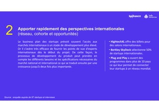 2 Apporter rapidement des perspectives internationales
(réseau, cohorte et opportunités)
Le business plan des startups prévoit souvent l'accès aux
marchés internationaux à un stade de développement plus élevé.
Or il s'avère très efficace de fournir les points de vue d'experts
internationaux dès le début du projet. De cette façon, le
processus de développement du produit peut prendre en
compte les différents besoins et les spécifications nécessaires du
marché national et international ce qui se traduit ensuite par une
croissance jusqu’à deux fois plus importante.
• HightechXL offre des billets pour
des salons internationaux.
• Berkley SkyDeck sélectionne 50%
de startups internationales.
• Plug and Play a ouvert des
programmes dans plus de 10 pays
ce qui leur permet de connecter
leur startups à un réseau mondial.
Source : enquête auprès de 87 startups et interviews
 