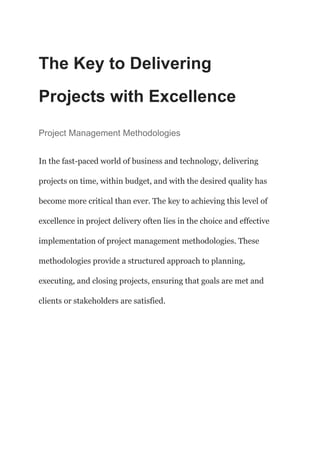 The Key to Delivering
Projects with Excellence
Project Management Methodologies
In the fast-paced world of business and technology, delivering
projects on time, within budget, and with the desired quality has
become more critical than ever. The key to achieving this level of
excellence in project delivery often lies in the choice and effective
implementation of project management methodologies. These
methodologies provide a structured approach to planning,
executing, and closing projects, ensuring that goals are met and
clients or stakeholders are satisfied.
 
