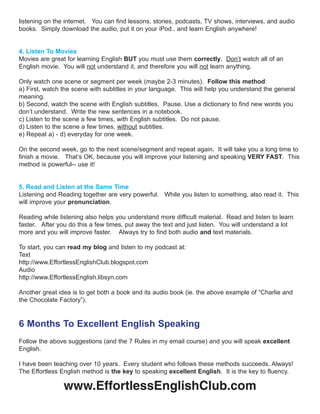 listening on the internet. You can find lessons, stories, podcasts, TV shows, interviews, and audio
books. Simply download the audio, put it on your iPod.. and learn English anywhere!
4. Listen To Movies
Movies are great for learning English BUT you must use them correctly. Don’t watch all of an
English movie. You will not understand it, and therefore you will not learn anything.
Only watch one scene or segment per week (maybe 2-3 minutes). Follow this method:
a) First, watch the scene with subtitles in your language. This will help you understand the general
meaning.
b) Second, watch the scene with English subtitles. Pause. Use a dictionary to find new words you
don’t understand. Write the new sentences in a notebook.
c) Listen to the scene a few times, with English subtitles. Do not pause.
d) Listen to the scene a few times, without subtitles.
e) Repeat a) - d) everyday for one week.
On the second week, go to the next scene/segment and repeat again. It will take you a long time to
finish a movie. That’s OK, because you will improve your listening and speaking VERY FAST. This
method is powerful-- use it!
5. Read and Listen at the Same Time
Listening and Reading together are very powerful. While you listen to something, also read it. This
will improve your pronunciation.
Reading while listening also helps you understand more difficult material. Read and listen to learn
faster. After you do this a few times, put away the text and just listen. You will understand a lot
more and you will improve faster. Always try to find both audio and text materials.
To start, you can read my blog and listen to my podcast at:
Text
http://www.EffortlessEnglishClub.blogspot.com
Audio
http://www.EffortlessEnglish.libsyn.com
Another great idea is to get both a book and its audio book (ie. the above example of “Charlie and
the Chocolate Factory”).
6 Months To Excellent English Speaking
Follow the above suggestions (and the 7 Rules in my email course) and you will speak excellent
English.
I have been teaching over 10 years. Every student who follows these methods succeeds. Always!
The Effortless English method is the key to speaking excellent English. It is the key to fluency.
www.EffortlessEnglishClub.com
 