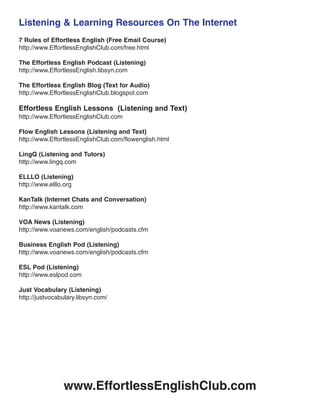 Listening & Learning Resources On The Internet
7 Rules of Effortless English (Free Email Course)
http://www.EffortlessEnglishClub.com/free.html
The Effortless English Podcast (Listening)
http://www.EffortlessEnglish.libsyn.com
The Effortless English Blog (Text for Audio)
http://www.EffortlessEnglishClub.blogspot.com
Effortless English Lessons (Listening and Text)
http://www.EffortlessEnglishClub.com
Flow English Lessons (Listening and Text)
http://www.EffortlessEnglishClub.com/flowenglish.html
LingQ (Listening and Tutors)
http://www.lingq.com
ELLLO (Listening)
http://www.elllo.org
KanTalk (Internet Chats and Conversation)
http://www.kantalk.com
VOA News (Listening)
http://www.voanews.com/english/podcasts.cfm
Business English Pod (Listening)
http://www.voanews.com/english/podcasts.cfm
ESL Pod (Listening)
http://www.eslpod.com
Just Vocabulary (Listening)
http://justvocabulary.libsyn.com/
www.EffortlessEnglishClub.com
 