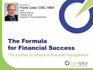 Presented by:

      Frank Coker, CMC, MBA
      CEO
      CoreConnex, Inc.
      Producer of the
      CorelyticsTM Financial Dashboard




The Formula
for Financial Success
The journey to proactive financial management
 