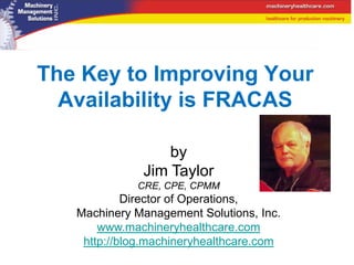 The Key to Improving Your
  Availability is FRACAS

                  by
              Jim Taylor
             CRE, CPE, CPMM
            Director of Operations,
   Machinery Management Solutions, Inc.
       www.machineryhealthcare.com
    http://blog.machineryhealthcare.com
 