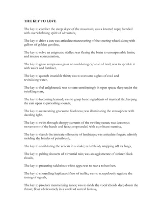 THE KEY TO LOVE
The key to clamber the steep slope of the mountain; was a knotted rope; blended
with overwhelming spirit of adventure,
The key to drive a car; was articulate maneuvering of the steering wheel; along with
gallons of golden gasoline,
The key to solve an enigmatic riddles; was flexing the brain to unsurpassable limits;
and intense concentration,
The key to grow sumptuous grass on undulating expanse of land; was to sprinkle it
with water and fertilizer,
The key to quench insatiable thirst; was to consume a glass of cool and
revitalizing water,
The key to feel enlightened; was to stare unrelentingly in open space; sleep under the
twinkling stars,
The key to becoming learned; was to grasp basic ingredients of mystical life; keeping
the ears open to prevailing sounds,
The key to overcoming gruesome blackness; was illuminating the atmosphere with
dazzling light,
The key to swim through choppy currents of the swirling ocean; was dexterous
movements of the hands and feet; compounded with exorbitant stamina,
The key to sketch the intricate silhouette of landscape; was articulate fingers; adroitly
molding the bristles of paintbrush,
The key to annihilating the venom in a snake; is ruthlessly snapping off its fangs,
The key to pelting showers of torrential rain; was an agglomerate of sinister black
clouds,
The key to procuring salubrious white eggs; was to rear a robust hen,
The key to controlling haphazard flow of traffic; was to scrupulously regulate the
timing of signals,
The key to produce mesmerizing tunes; was to tickle the vocal chords deep down the
throat; float wholesomely in a world of surreal fantasy,
 