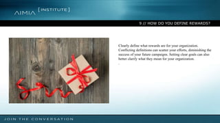 9 // HOW DO YOU DEFINE REWARDS?
Clearly define what rewards are for your organization.
Conflicting definitions can scatter your efforts, diminishing the
success of your future campaigns. Setting clear goals can also
better clarify what they mean for your organization.
.
 