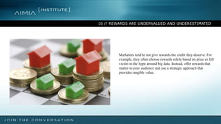 10 // REWARDS ARE UNDERVALUED AND UNDERESTIMATED
Marketers tend to not give rewards the credit they deserve. For
example, they often choose rewards solely based on price or fall
victim to the hype around big data. Instead, offer rewards that
matter to your audience and use a strategic approach that
provides tangible value.
 