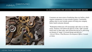 11 // CONSUMERS ARE SAVVIER THAN EVER BEFORE
Customers are more aware of marketing than ever before, which
requires transparency in your rewards systems. Consistently
adding value to your rewards system will help your company
better match consumer demand.
“Redemption behaviour will increasingly add value to our data
assets. Analytics will inform the delivery of the ‘right’ rewards
much more so than today, and will become the key to delivering
an element of ‘magic’ in reward design and delivery.”
- Kevin O’Brien, Chief Business Development Officer, Canada
at Aimia
 